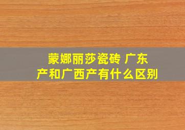 蒙娜丽莎瓷砖 广东产和广西产有什么区别